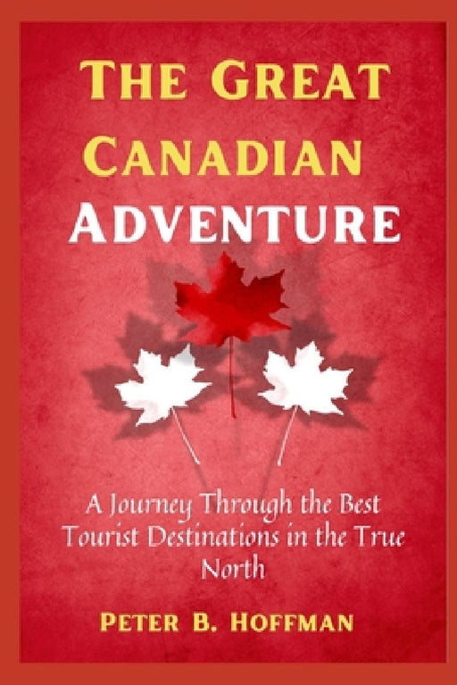 The Great Canadian Adventure: A Journey Through the Best Tourist Destinations in the True North by Peter B. Hoffman