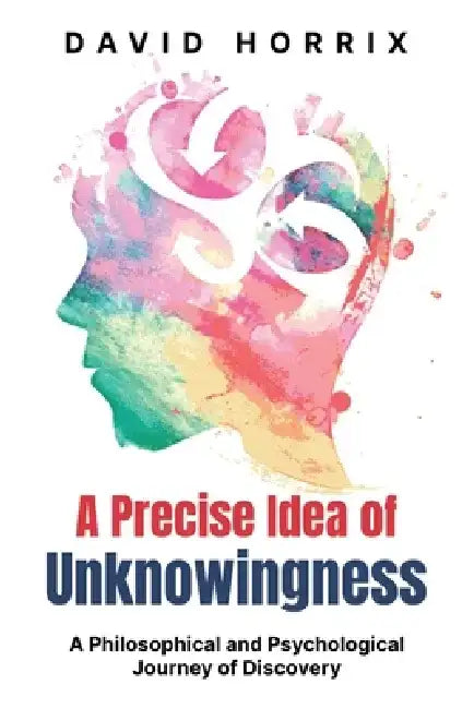 A Precise Idea of Unknowingness: A Philosophical and Psychological Journey of Discovery by David Horrix