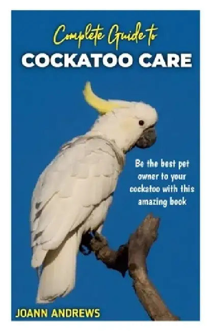 Complete Guide to Cockatoo Care: Be the best pet owner to your cockatoo with this amazing book by Joann Andrews