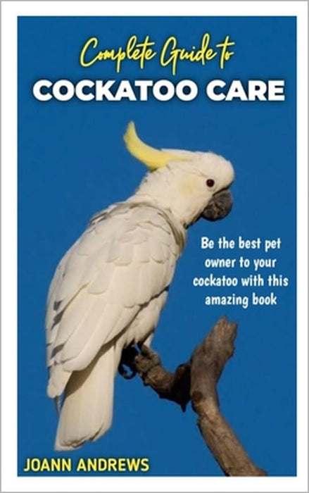 Complete Guide to Cockatoo Care: Be the best pet owner to your cockatoo with this amazing book by Joann Andrews