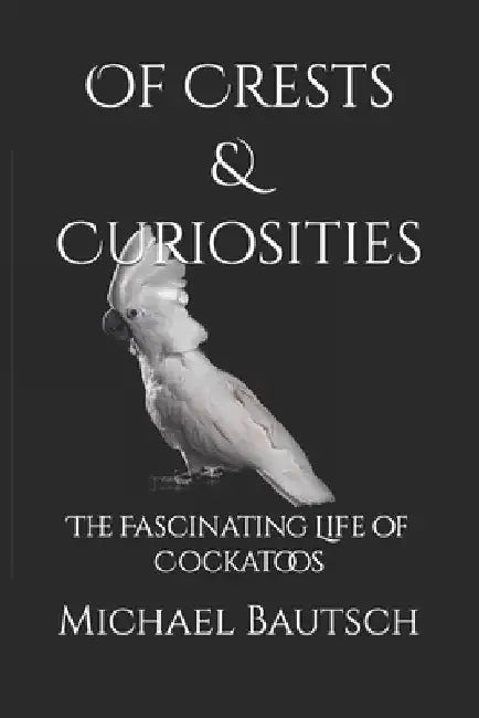 Of Crests and Curiosities: The Fascinating Life of Cockatoos by Michael J., Sr. Bautsch