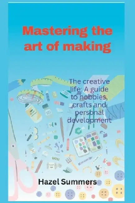 Mastering the art of making: The creative life: A guide to hobbies, crafts and personal development. by Hazel Summers
