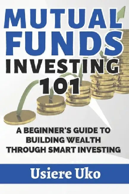 Mutual Funds Investing 101: A Beginner's Guide to Building Wealth Through Smart Investing by Usiere Uko