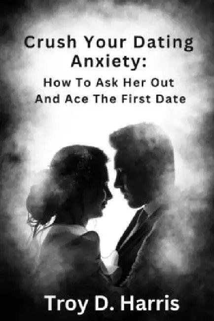 Crush Your Dating Anxiety: How to Ask Her Out and Ace the First Date by Troy Harris