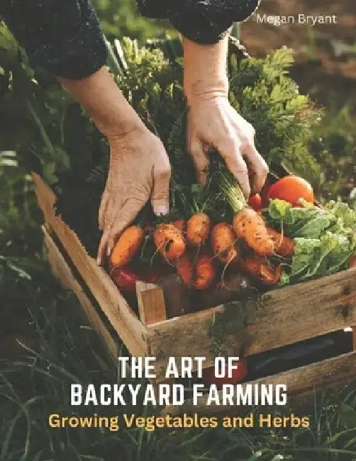 The Art of Backyard Farming: Growing Vegetables and Herbs by Megan Bryant