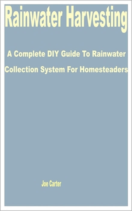 Rainwater Harvesting: A Complete DIY Guide to Rainwater Collection System for Homesteaders by Joe Carter