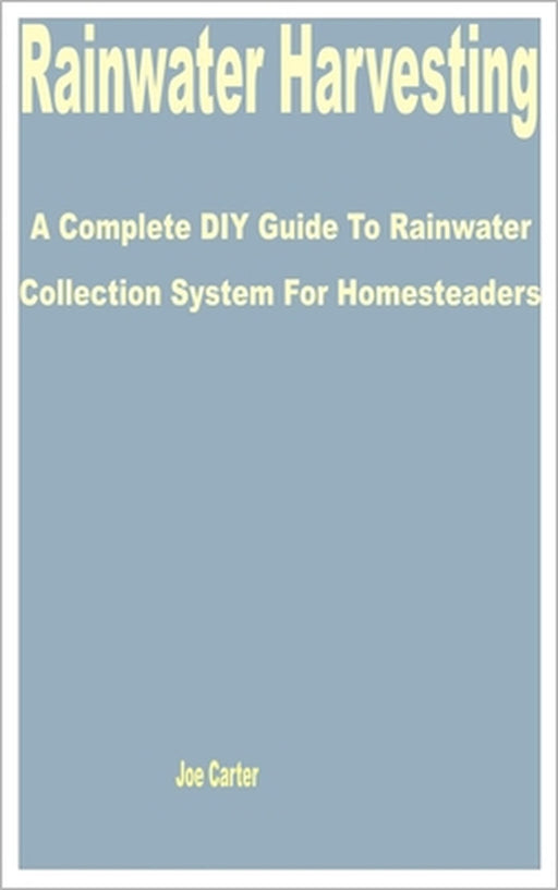 Rainwater Harvesting: A Complete DIY Guide to Rainwater Collection System for Homesteaders by Joe Carter