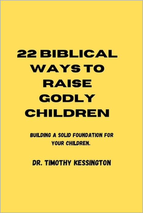 22 Biblical Ways to Raise Godly Children: Building a solid foundation for your children by Timothy Kessington