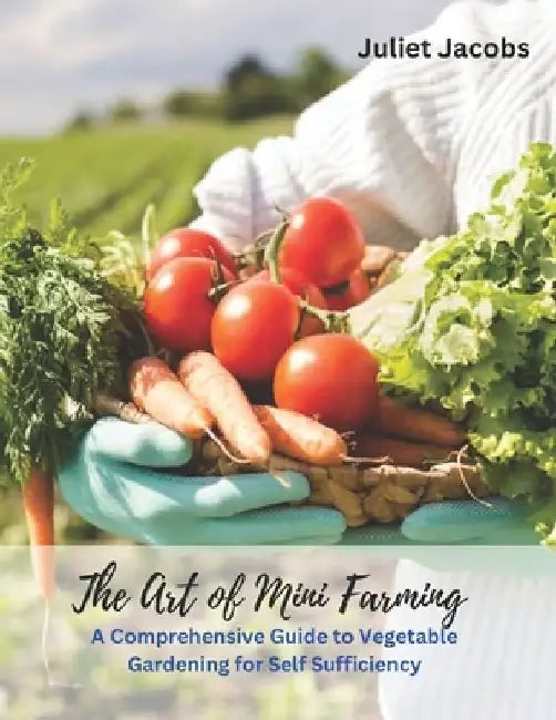 The Art of Mini Farming: A Comprehensive Guide to Vegetable Gardening for Self Sufficiency by Juliet Jacobs