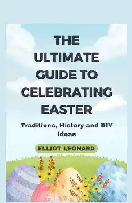 The Ultimate Guide to Celebrating Easter: Traditions, History and DIY Ideas by Elliot Leonard