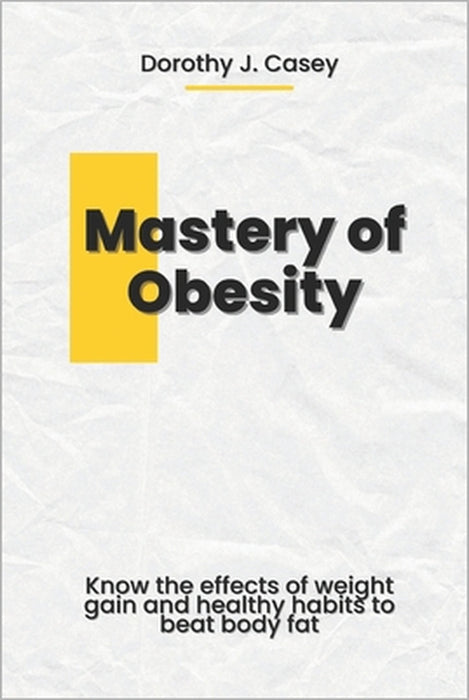 Mastery of Obesity: Know the Effects of Weight Gain and Healthy Habits to Beat Body Fat by Dorothy J. Casey