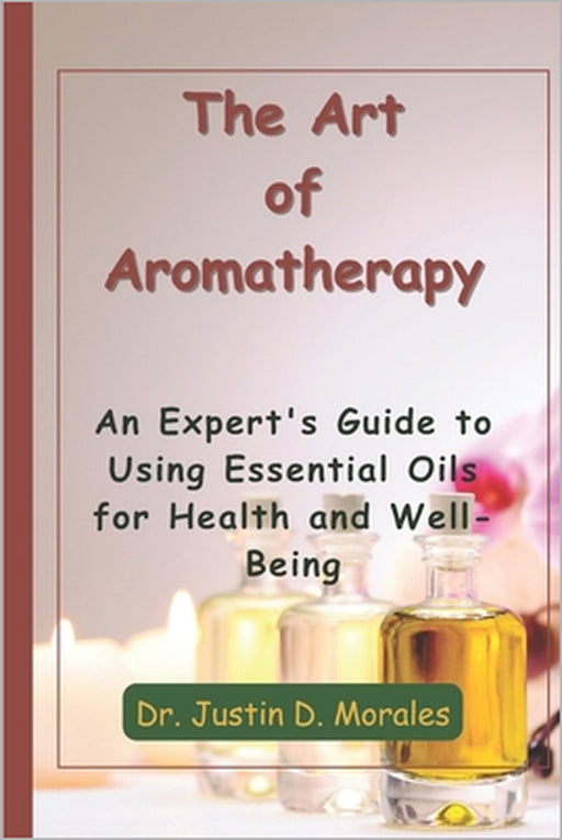 The Art of Aromatherapy: An Expert's Guide to Using Essential Oils for Health and Well-Being by Justin D. Morales