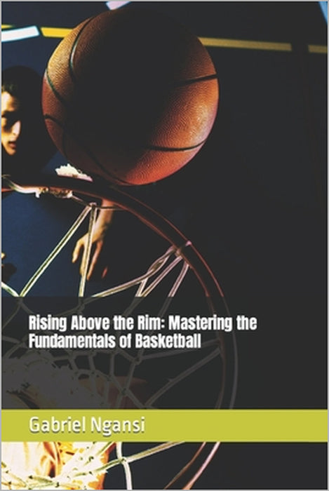 Rising Above the Rim: Mastering the Fundamentals of Basketball by Gabriel Ngansi
