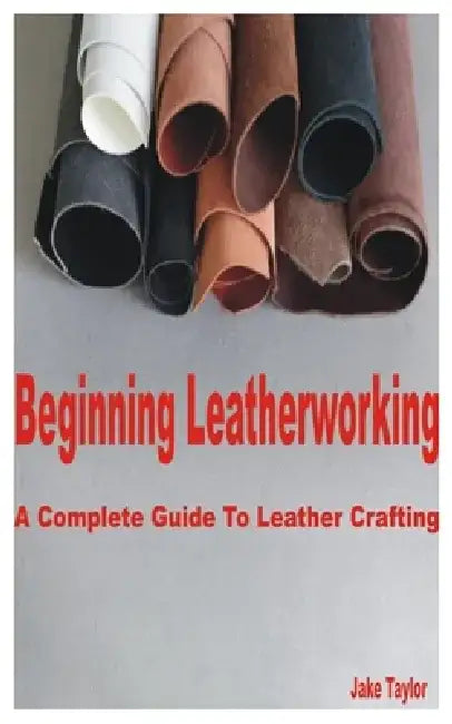 Beginning Leatherworking: A Complete Guide to Leather Crafting by Jake Taylor