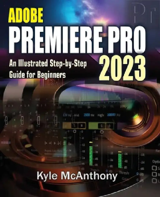 Adobe Premiere Pro 2023: An Illustrated Step-By-Step Guide for Beginners by Kyle McAnthony