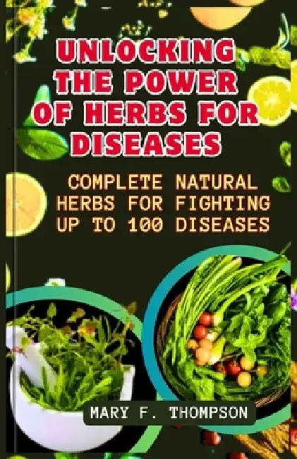 Unlocking The Power of Herbs For Diseases: Complete Natural herbs For Fighting up to 100 Diseases by Mary F. Thompson