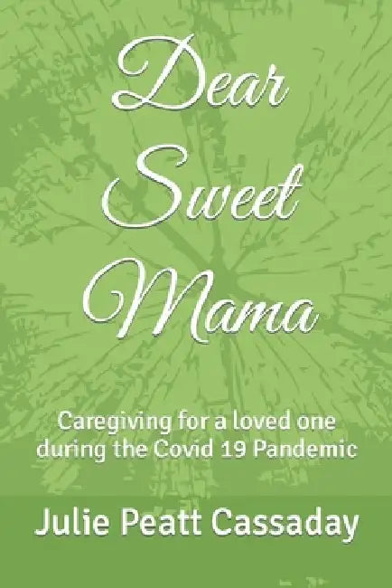 Dear Sweet Mama: Caregiving for a loved one during the Covid 19 Pandemic by Julie Peatt Cassaday