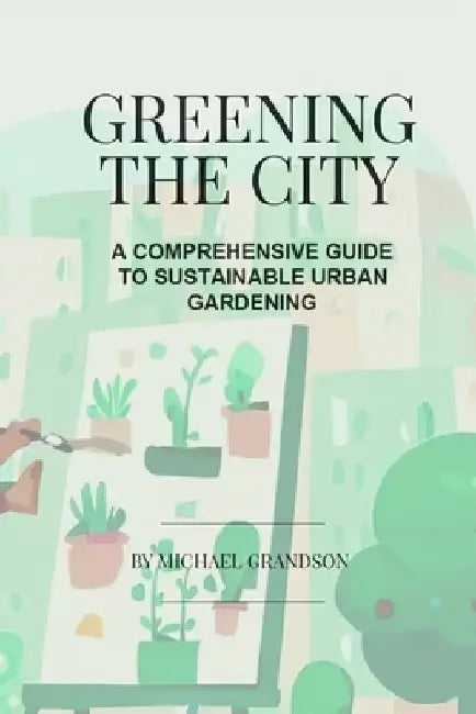 Greening The City: A Comprehensive Guide to Sustainable Urban Gardening by Michael Grandson