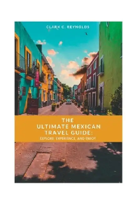 The Ultimate Mexican Travel Guide: Explore, Experience, and Enjoy by Clark C. Reynolds