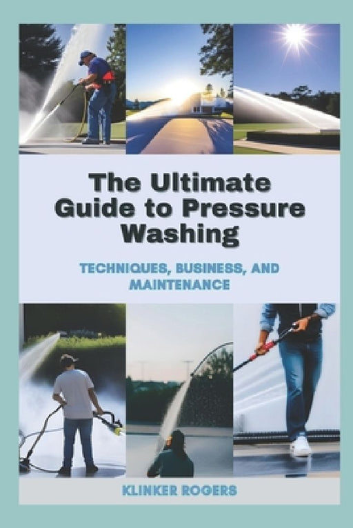 The Ultimate Guide to Pressure Washing: Techniques, Business, and Maintenance by Klinker Rogers