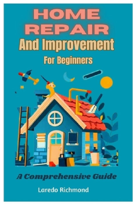 Home Repair And Improvement For Beginners: A Comprehensive Guide by Laredo Richmond