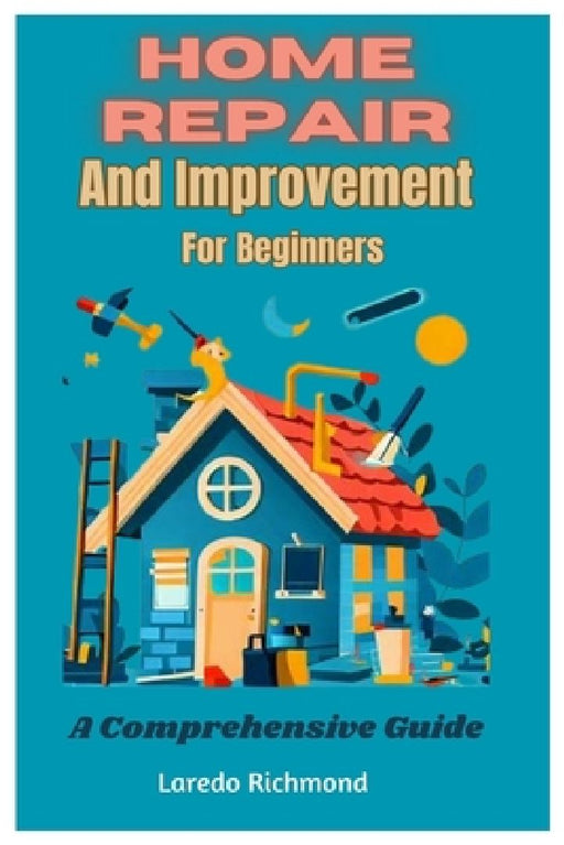 Home Repair And Improvement For Beginners: A Comprehensive Guide by Laredo Richmond