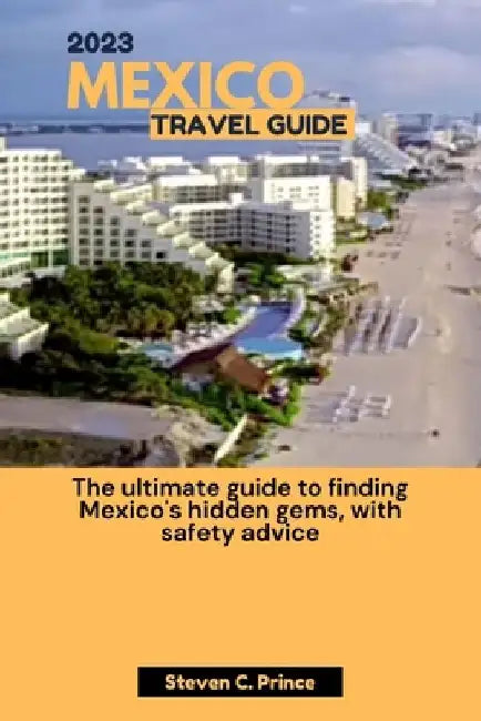 2023 Mexico Travel Guide: The ultimate guide to finding Mexico's hidden gems, with safety advice by Steven C. Prince