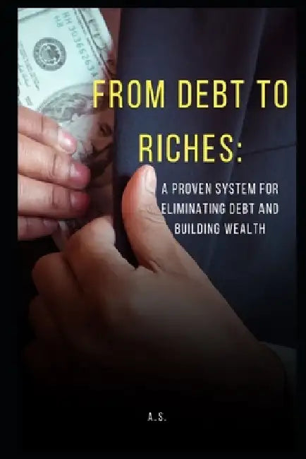From Debt to Riches: : A Proven System for Eliminating Debt and Building Wealth by A. S