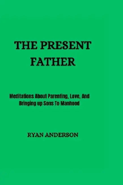 The Present Father: Meditations About Parenting, Love, And Bringing up Sons To Manhood by Ryan Anderson