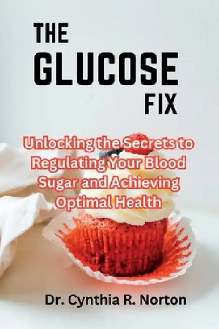 The Glucose Fix: Unlocking the Secrets to Regulating Your Blood Sugar and Achieving Optimal Health by Cynthia R. Norton