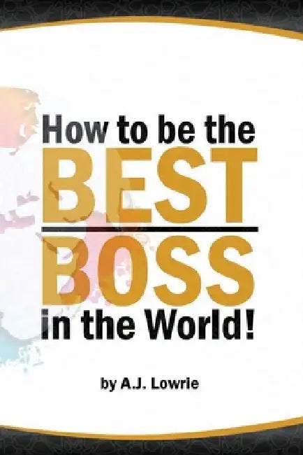 How to be the Best Boss in the World: Unlock the Secrets to Leading with Confidence by A. J. Lowrie