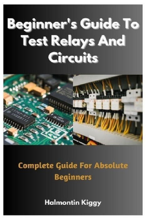 Beginner's Guide To Test Relays And Circuits: Complete Guide For Absolute Beginners by Halmontin Kiggy