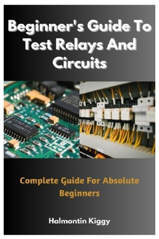 Beginner's Guide To Test Relays And Circuits: Complete Guide For Absolute Beginners by Halmontin Kiggy