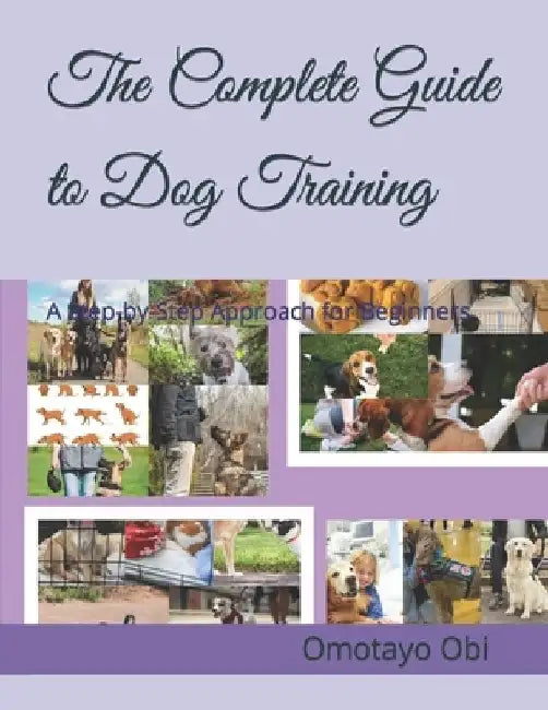 The Complete Guide to Dog Training: A Step-by-Step Approach for Beginners by Omotayo Obi
