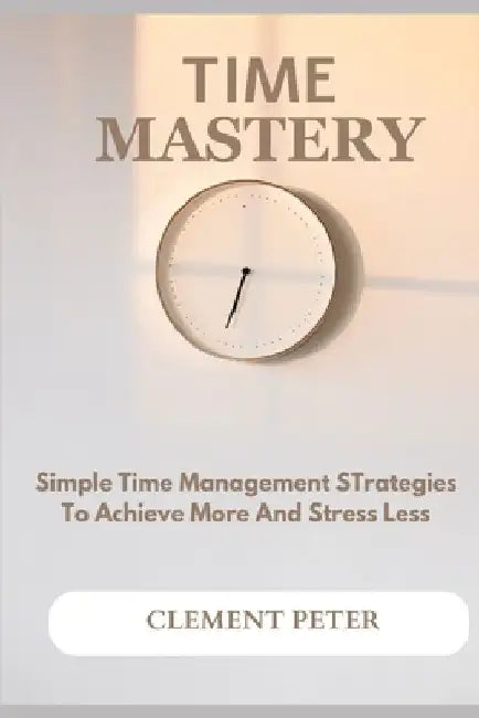 Time Mastery: Simple Time Management Strategies To Achieve More And Stress Less by Clement Peter