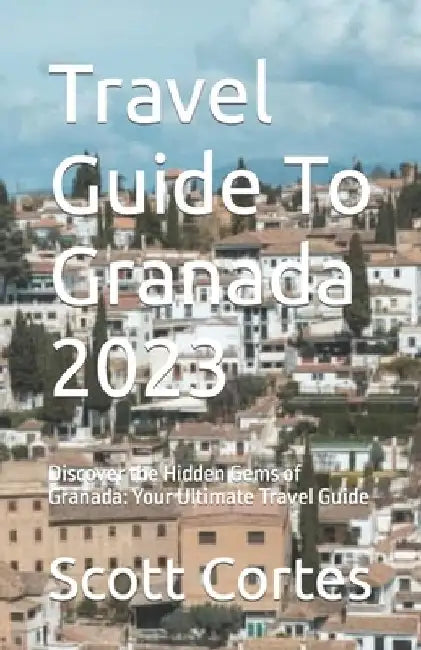 Travel Guide To Granada 2023: Discover the Hidden Gems of Granada: Your Ultimate Travel Guide by Scott Cortes
