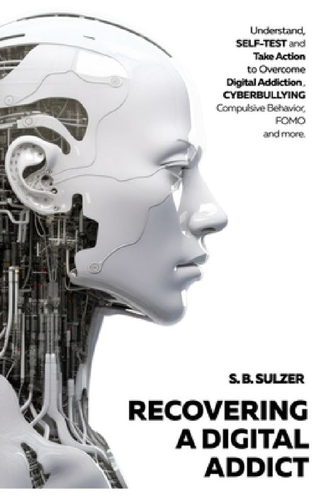 Recovering a Digital Addict: Understand, Self-test and Take Action to Beat Digital Addiction, Cyber Bullying, Compulsive Behavior, Self-Comparison by S. B. Sulzer