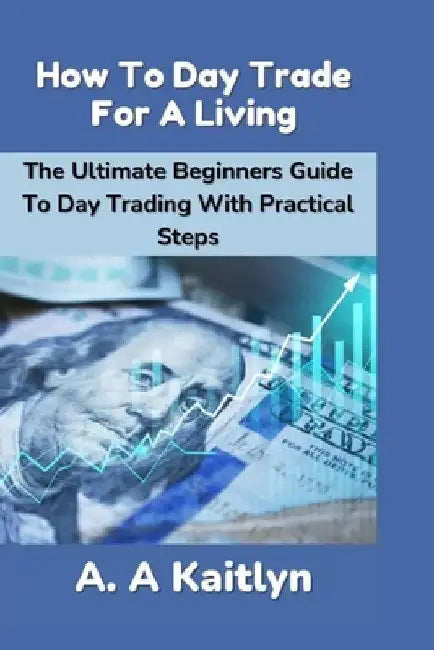 How to Day Trade for a Living: The Ultimate Beginner's Guide to Day Trading with Practical Steps by A. a. Kaitlyn