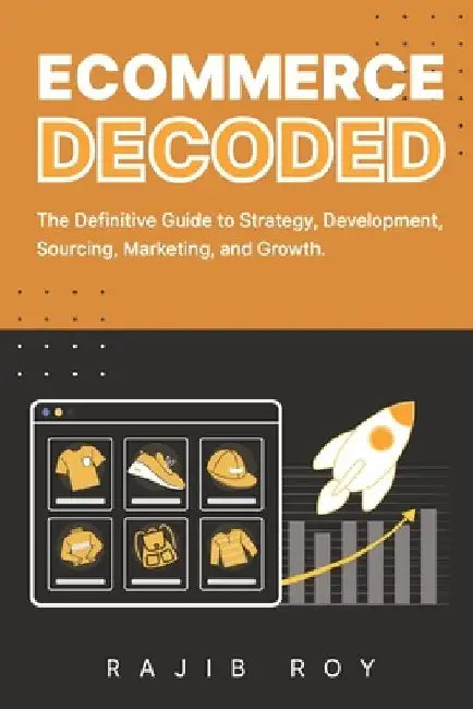 Ecommerce Decoded: The Definitive Guide to Strategy, Development, Sourcing, Marketing, and Growth by Rajib Roy