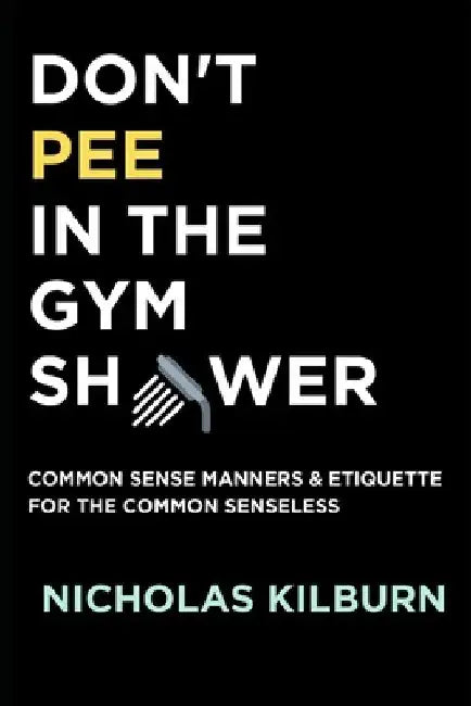 Don't Pee In The Gym Shower: Common Sense Manners & Etiquette For The Common Senseless by Nicholas Kilburn