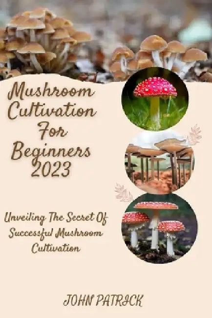 Mushroom Cultivation for Beginners 2023: Unveiling The Secret Of Successful Mushroom Cultivation by John Patrick