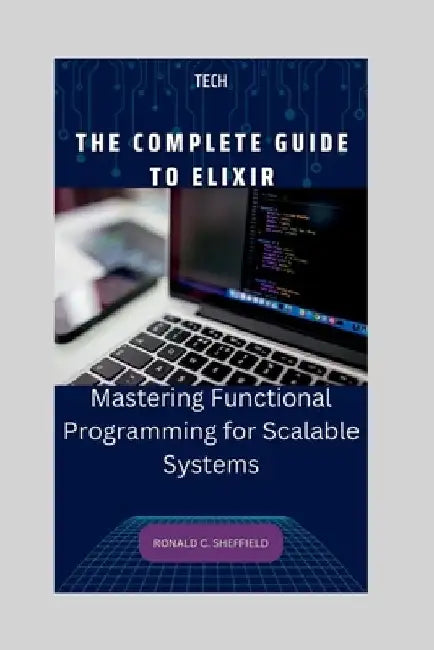 The Complete Guide to Elixir: Mastering Functional Programming for Scalable Systems by Ronald C. Sheffield