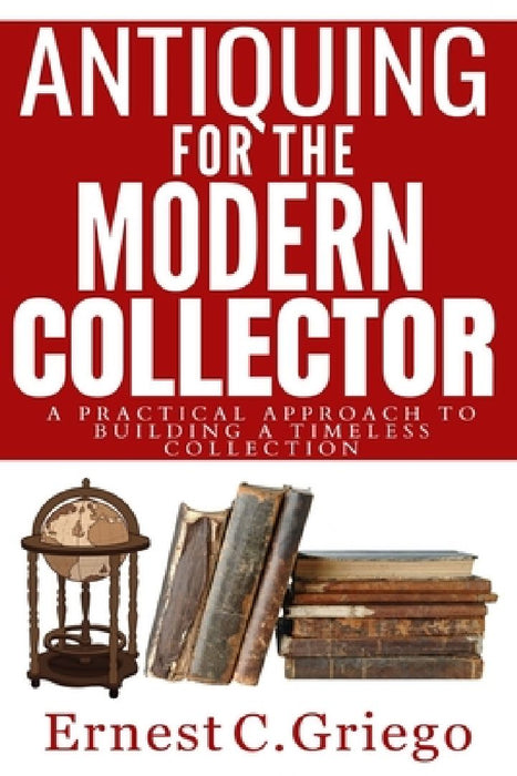 Antiquing for the Modern Collector: A Practical Approach to Building a Timeless Collection by Ernest C. Griego