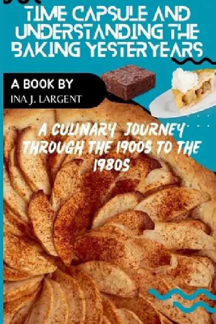 Time Capsule and Understanding Baking Yesteryears: A Culinary Journey through the 1900s to the 1980s by Ina J. Largent
