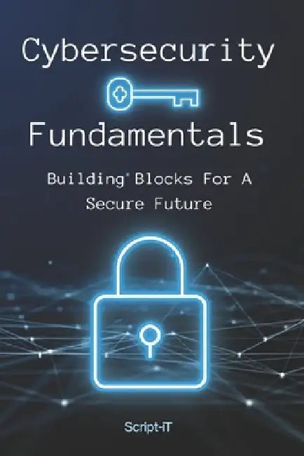 Cybersecurity Fundamentals: Building Blocks For A Secure Future by Script It