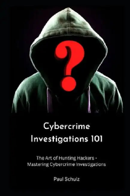 Cybercrime Investigations 101: The Art of Hunting Hackers - Mastering Cybercrime Investigations by Paul Schulz