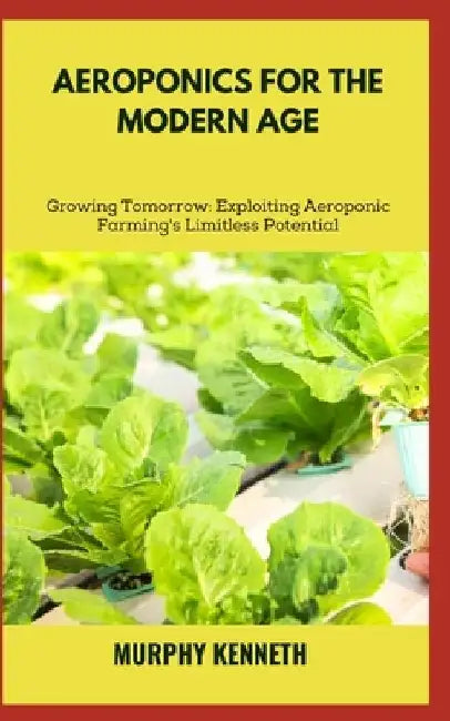 Aeroponics for the Modern Age: Growing Tomorrow: Exploiting Aeroponic Farming's Limitless Potential by Murphy Kenneth
