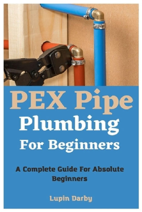 PEX Pipe Plumbing For Beginners: A Complete Guide For Absolute Beginners by Lupin Darby