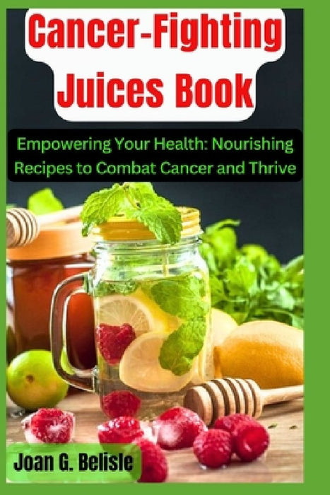 Cancer-Fighting Juices Book: Empowering Your Health: Nourishing Recipes to Combat Cancer and Thrive by Joan G. Belisle