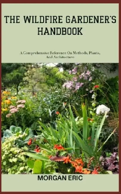 The Wildfire Gardener's Handbook: A Comprehensive Reference On Methods, Plants, And Architecture by Morgan Eric
